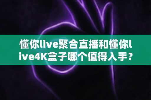 懂你live聚合直播和懂你live4K盒子哪个值得入手？一文看懂两大热门选择的核心差异与购买建议