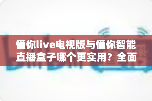 懂你live电视版与懂你智能直播盒子哪个更实用？全面对比助你找到最适合的观看方案