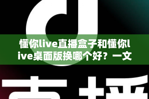 懂你live直播盒子和懂你live桌面版换哪个好？一文读懂区别、优劣势与选购指南