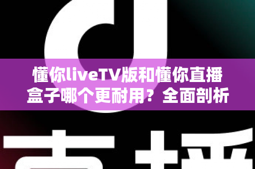 懂你liveTV版和懂你直播盒子哪个更耐用？全面剖析两大直播方案的使用寿命与选购秘籍