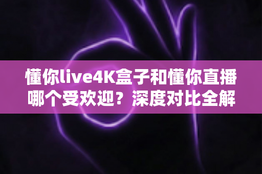 懂你live4K盒子和懂你直播哪个受欢迎?深度对比全解析,看完这篇再选择不踩坑 懂你live4K盒子和懂你直播哪个受欢迎?深度对比全解析,看完这篇再选择不踩坑