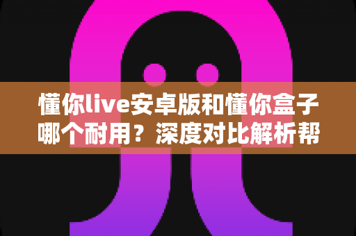 懂你live安卓版和懂你盒子哪个耐用？深度对比解析帮你选对不选贵