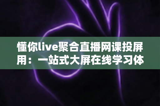 懂你live聚合直播网课投屏用：一站式大屏在线学习体验全解析