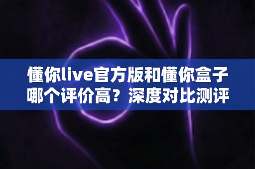 懂你live官方版和懂你盒子哪个评价高?深度对比测评帮你选对不踩坑 懂你live官方版和懂你盒子哪个评价高?深度对比测评帮你选对不踩坑
