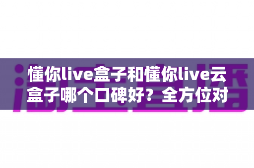 懂你live盒子和懂你live云盒子哪个口碑好？全方位对比分析与选购避坑指南