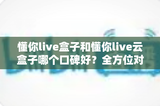 懂你live盒子和懂你live云盒子哪个口碑好？全方位对比分析与选购避坑指南