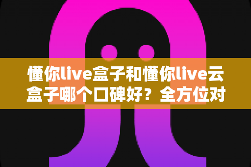 懂你live盒子和懂你live云盒子哪个口碑好？全方位对比分析与选购避坑指南