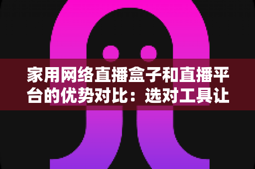 家用网络直播盒子和直播平台的优势对比:选对工具让家庭直播事半功倍的实用指南 家用网络直播盒子和直播平台的优势对比:选对工具让家庭直播事半功倍的实用指南
