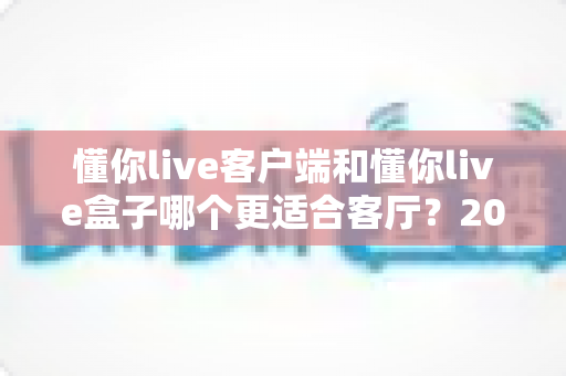 懂你live客户端和懂你live盒子哪个更适合客厅?2025年家庭观影选购深度对比指南 懂你live客户端和懂你live盒子哪个更适合客厅?2025年家庭观影选购深度对比指南