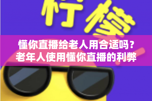 懂你直播给老人用合适吗？老年人使用懂你直播的利弊分析与安全指南（2025最新）