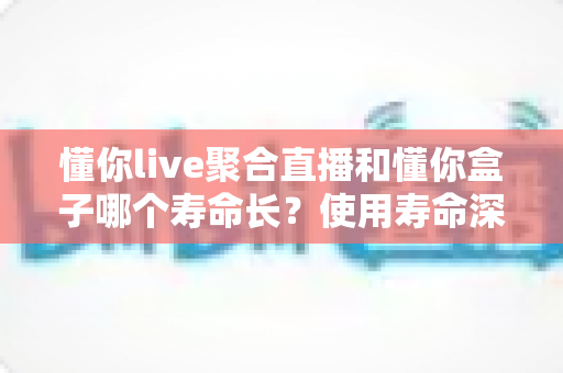 懂你live聚合直播和懂你盒子哪个寿命长？使用寿命深度对比与选购指南