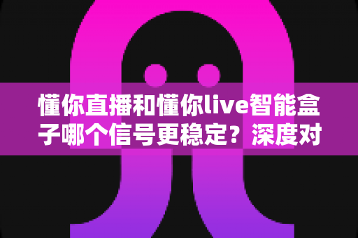 懂你直播和懂你live智能盒子哪个信号更稳定?深度对比评测与实用选购指南 懂你直播和懂你live智能盒子哪个信号更稳定?深度对比评测与实用选购指南
