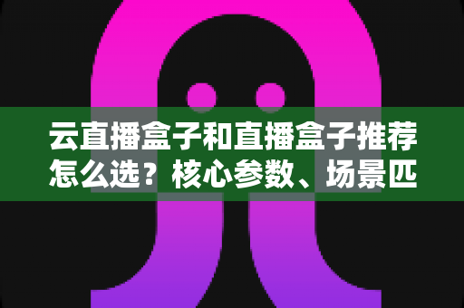 云直播盒子和直播盒子推荐怎么选?核心参数、场景匹配与避坑要点一篇讲透 云直播盒子和直播盒子推荐怎么选?核心参数、场景匹配与避坑要点一篇讲透