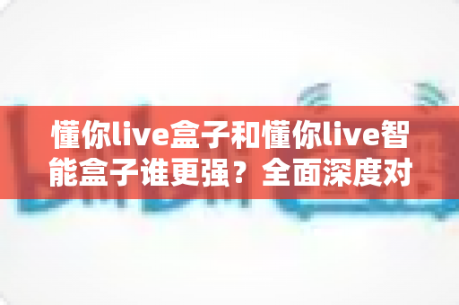 懂你live盒子和懂你live智能盒子谁更强？全面深度对比评测帮你选对不踩坑