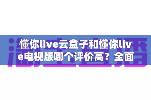 懂你live云盒子和懂你live电视版哪个评价高?全面口碑对比与选购指南 懂你live云盒子和懂你live电视版哪个评价高?全面口碑对比与选购指南