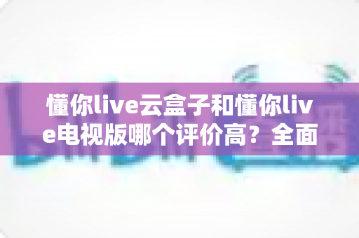 懂你live云盒子和懂你live电视版哪个评价高?全面口碑对比与选购指南 懂你live云盒子和懂你live电视版哪个评价高?全面口碑对比与选购指南