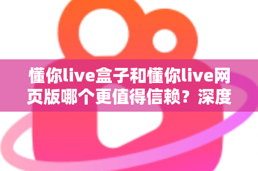 懂你live盒子和懂你live网页版哪个更值得信赖?深度对比分析与选择指南 懂你live盒子和懂你live网页版哪个更值得信赖?深度对比分析与选择指南