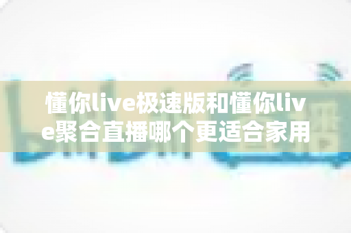 懂你live极速版和懂你live聚合直播哪个更适合家用？两款应用的全面对比与家庭选购指南