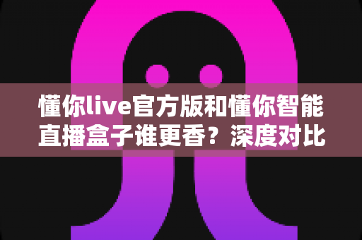 懂你live官方版和懂你智能直播盒子谁更香?深度对比测评帮你选对直播神器 懂你live官方版和懂你智能直播盒子谁更香?深度对比测评帮你选对直播神器