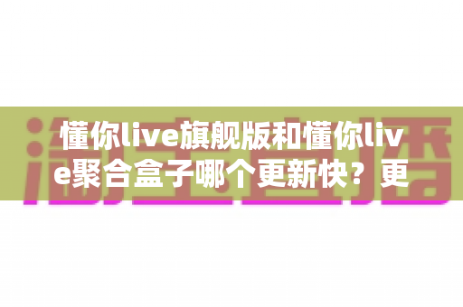 懂你live旗舰版和懂你live聚合盒子哪个更新快？更新频率深度对比与选购全指南