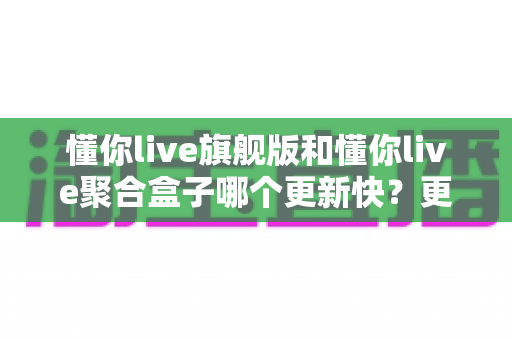 懂你live旗舰版和懂你live聚合盒子哪个更新快？更新频率深度对比与选购全指南