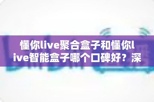 懂你live聚合盒子和懂你live智能盒子哪个口碑好？深度口碑对比与避坑选购指南