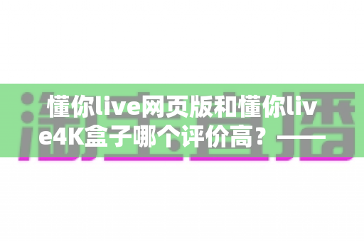 懂你live网页版和懂你live4K盒子哪个评价高？——双形态深度对比与选购指南