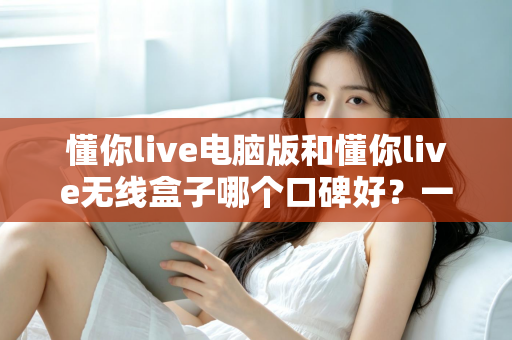 懂你live电脑版和懂你live无线盒子哪个口碑好?一篇讲透的深度选购指南 懂你live电脑版和懂你live无线盒子哪个口碑好?一篇讲透的深度选购指南