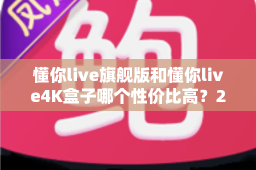 懂你live旗舰版和懂你live4K盒子哪个性价比高？2025最新深度对比评测与选购避坑指南