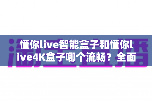 懂你live智能盒子和懂你live4K盒子哪个流畅？全面深度评测帮你选对不踩坑