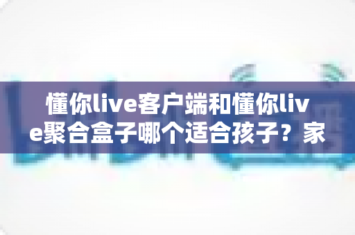 懂你live客户端和懂你live聚合盒子哪个适合孩子？家长最关心的选购对比与安全使用指南