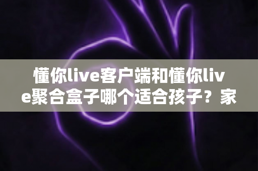 懂你live客户端和懂你live聚合盒子哪个适合孩子？家长最关心的选购对比与安全使用指南