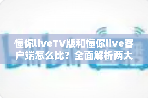 懂你liveTV版和懂你live客户端怎么比？全面解析两大版本差异，帮你选出最适合的观影方案