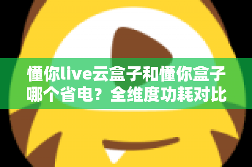 懂你live云盒子和懂你盒子哪个省电？全维度功耗对比与家庭省电选购指南