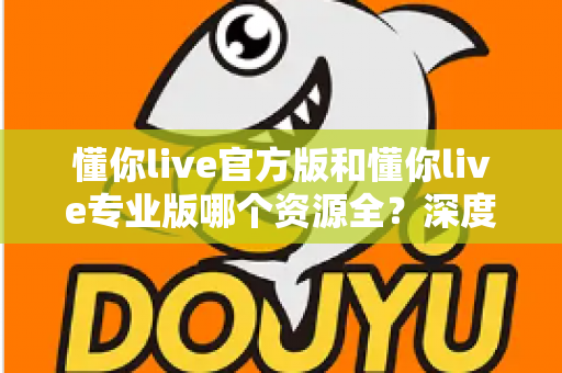 懂你live官方版和懂你live专业版哪个资源全?深度对比帮你选对版本 懂你live官方版和懂你live专业版哪个资源全?深度对比帮你选对版本