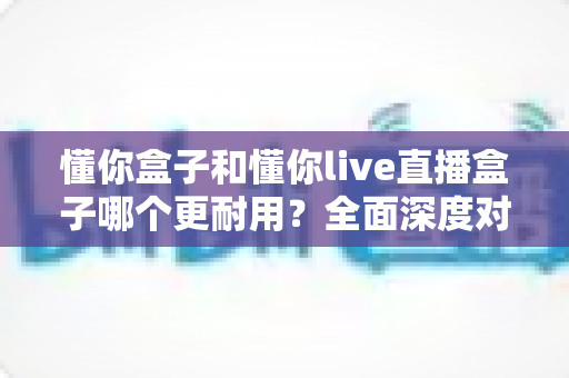 懂你盒子和懂你live直播盒子哪个更耐用？全面深度对比帮你选出更持久耐用的电视盒子