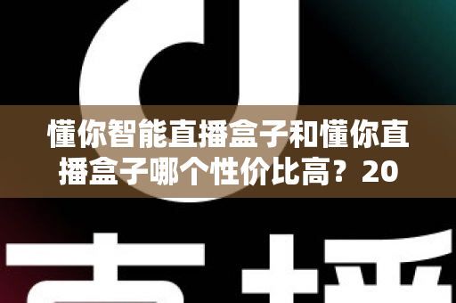 懂你智能直播盒子和懂你直播盒子哪个性价比高？2024深度对比评测，帮你选对不选贵