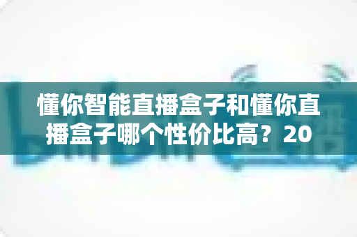 懂你智能直播盒子和懂你直播盒子哪个性价比高？2024深度对比评测，帮你选对不选贵