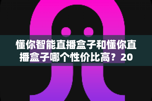 懂你智能直播盒子和懂你直播盒子哪个性价比高？2024深度对比评测，帮你选对不选贵