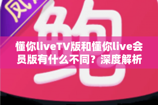 懂你liveTV版和懂你live会员版有什么不同？深度解析两大版本差异，帮你选对不花冤枉钱