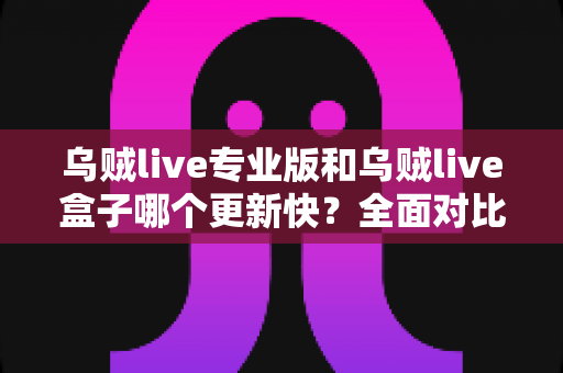 乌贼live专业版和乌贼live盒子哪个更新快?全面对比解析与实用选择指南 乌贼live专业版和乌贼live盒子哪个更新快?全面对比解析与实用选择指南
