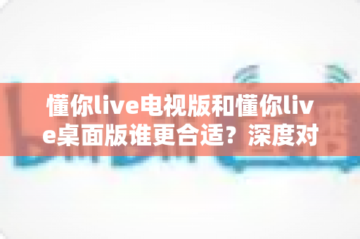 懂你live电视版和懂你live桌面版谁更合适？深度对比评测帮你选出最适合的那一个