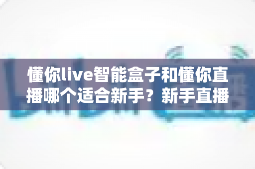 懂你live智能盒子和懂你直播哪个适合新手？新手直播工具全方位对比指南