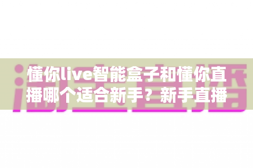 懂你live智能盒子和懂你直播哪个适合新手？新手直播工具全方位对比指南