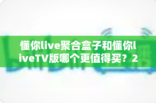 懂你live聚合盒子和懂你liveTV版哪个更值得买？2025年最全选购对比指南帮你一次看清