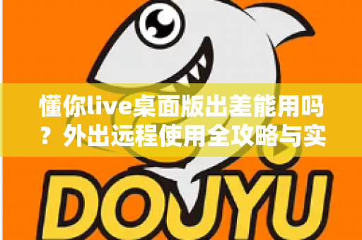 懂你live桌面版出差能用吗?外出远程使用全攻略与实用指南 懂你live桌面版出差能用吗?外出远程使用全攻略与实用指南
