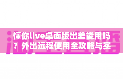 懂你live桌面版出差能用吗?外出远程使用全攻略与实用指南 懂你live桌面版出差能用吗?外出远程使用全攻略与实用指南