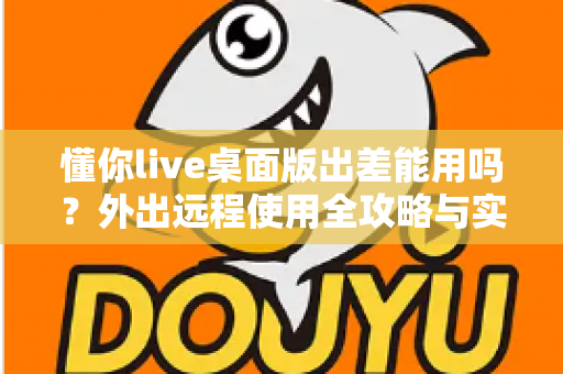懂你live桌面版出差能用吗?外出远程使用全攻略与实用指南 懂你live桌面版出差能用吗?外出远程使用全攻略与实用指南