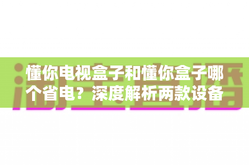 懂你电视盒子和懂你盒子哪个省电?深度解析两款设备功耗差异与实用省电指南 懂你电视盒子和懂你盒子哪个省电?深度解析两款设备功耗差异与实用省电指南