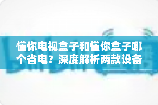 懂你电视盒子和懂你盒子哪个省电?深度解析两款设备功耗差异与实用省电指南 懂你电视盒子和懂你盒子哪个省电?深度解析两款设备功耗差异与实用省电指南